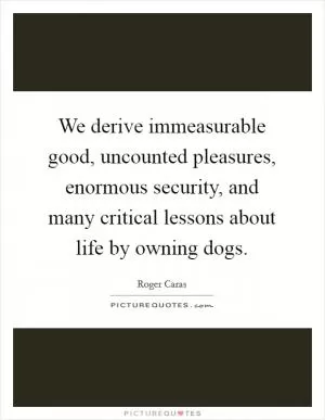 We derive immeasurable good, uncounted pleasures, enormous security, and many critical lessons about life by owning dogs Picture Quote #1