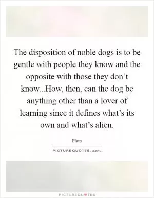 The disposition of noble dogs is to be gentle with people they know and the opposite with those they don’t know...How, then, can the dog be anything other than a lover of learning since it defines what’s its own and what’s alien Picture Quote #1