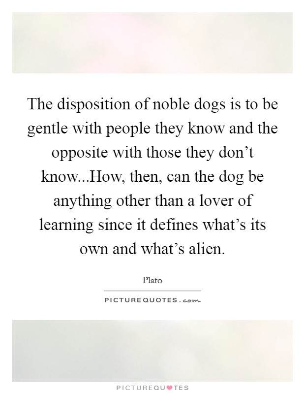 The disposition of noble dogs is to be gentle with people they know and the opposite with those they don't know...How, then, can the dog be anything other than a lover of learning since it defines what's its own and what's alien. Picture Quote #1