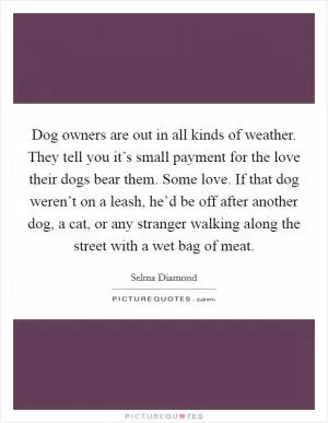 Dog owners are out in all kinds of weather. They tell you it’s small payment for the love their dogs bear them. Some love. If that dog weren’t on a leash, he’d be off after another dog, a cat, or any stranger walking along the street with a wet bag of meat Picture Quote #1