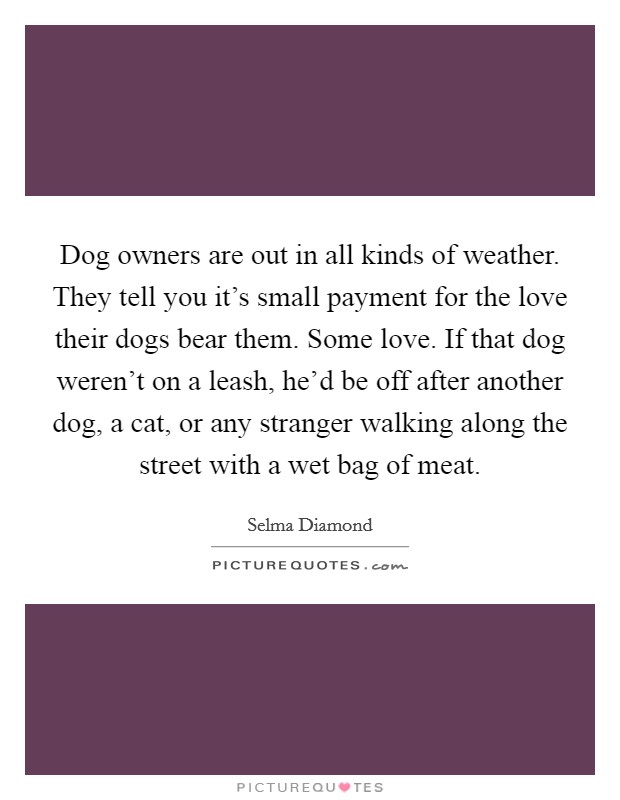 Dog owners are out in all kinds of weather. They tell you it's small payment for the love their dogs bear them. Some love. If that dog weren't on a leash, he'd be off after another dog, a cat, or any stranger walking along the street with a wet bag of meat. Picture Quote #1