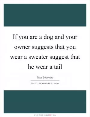 If you are a dog and your owner suggests that you wear a sweater suggest that he wear a tail Picture Quote #1