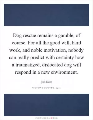 Dog rescue remains a gamble, of course. For all the good will, hard work, and noble motivation, nobody can really predict with certainty how a traumatized, dislocated dog will respond in a new environment Picture Quote #1