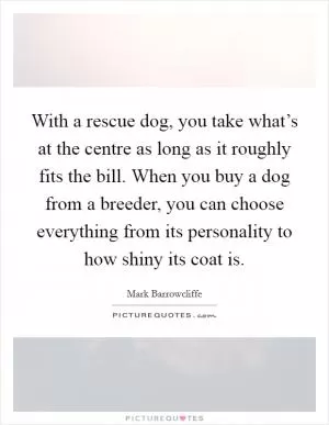 With a rescue dog, you take what’s at the centre as long as it roughly fits the bill. When you buy a dog from a breeder, you can choose everything from its personality to how shiny its coat is Picture Quote #1
