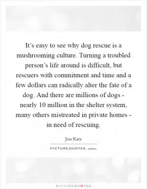 It’s easy to see why dog rescue is a mushrooming culture. Turning a troubled person’s life around is difficult, but rescuers with commitment and time and a few dollars can radically alter the fate of a dog. And there are millions of dogs - nearly 10 million in the shelter system, many others mistreated in private homes - in need of rescuing Picture Quote #1