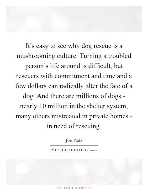 It's easy to see why dog rescue is a mushrooming culture. Turning a troubled person's life around is difficult, but rescuers with commitment and time and a few dollars can radically alter the fate of a dog. And there are millions of dogs - nearly 10 million in the shelter system, many others mistreated in private homes - in need of rescuing. Picture Quote #1