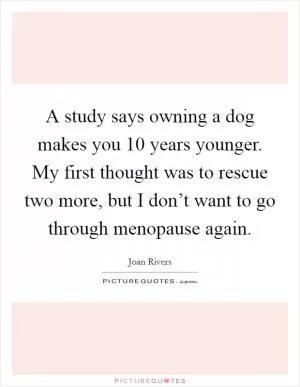 A study says owning a dog makes you 10 years younger. My first thought was to rescue two more, but I don’t want to go through menopause again Picture Quote #1