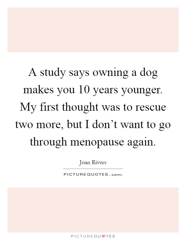 A study says owning a dog makes you 10 years younger. My first thought was to rescue two more, but I don't want to go through menopause again. Picture Quote #1