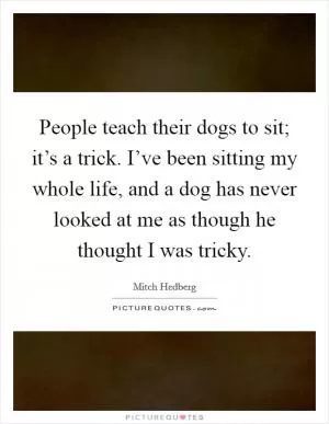 People teach their dogs to sit; it’s a trick. I’ve been sitting my whole life, and a dog has never looked at me as though he thought I was tricky Picture Quote #1