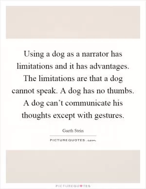 Using a dog as a narrator has limitations and it has advantages. The limitations are that a dog cannot speak. A dog has no thumbs. A dog can’t communicate his thoughts except with gestures Picture Quote #1