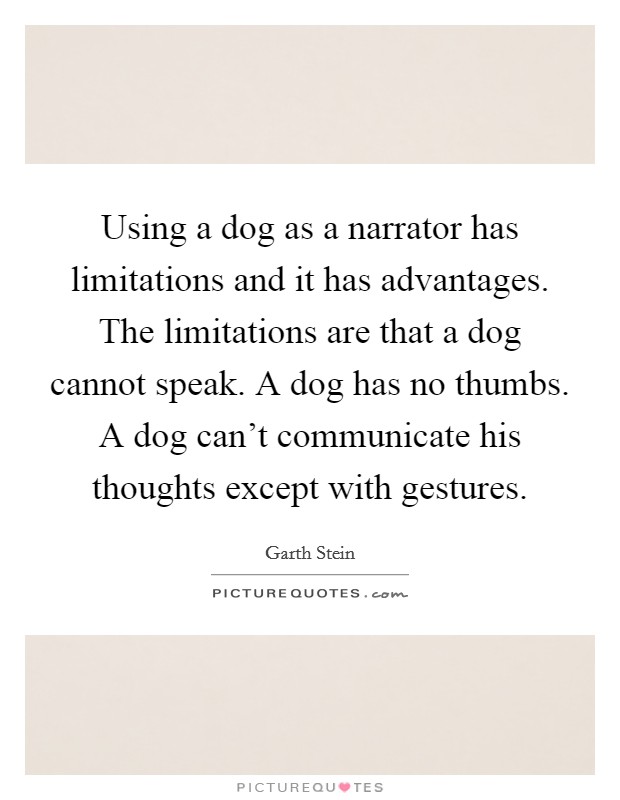 Using a dog as a narrator has limitations and it has advantages. The limitations are that a dog cannot speak. A dog has no thumbs. A dog can't communicate his thoughts except with gestures. Picture Quote #1