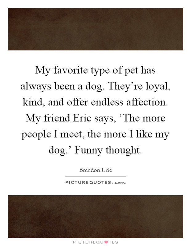 My favorite type of pet has always been a dog. They're loyal, kind, and offer endless affection. My friend Eric says, ‘The more people I meet, the more I like my dog.' Funny thought. Picture Quote #1