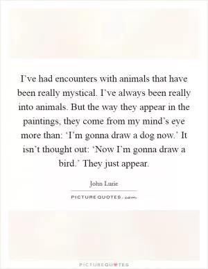 I’ve had encounters with animals that have been really mystical. I’ve always been really into animals. But the way they appear in the paintings, they come from my mind’s eye more than: ‘I’m gonna draw a dog now.’ It isn’t thought out: ‘Now I’m gonna draw a bird.’ They just appear Picture Quote #1