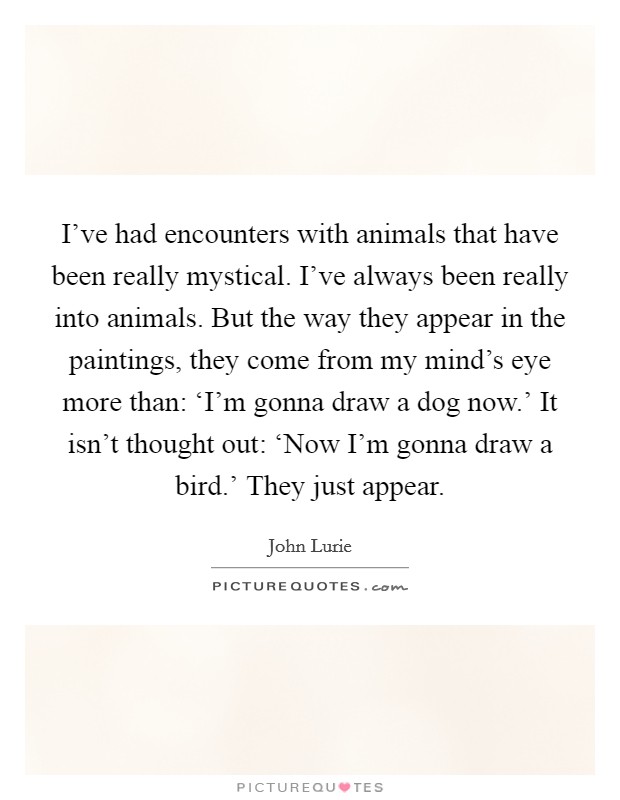 I've had encounters with animals that have been really mystical. I've always been really into animals. But the way they appear in the paintings, they come from my mind's eye more than: ‘I'm gonna draw a dog now.' It isn't thought out: ‘Now I'm gonna draw a bird.' They just appear. Picture Quote #1