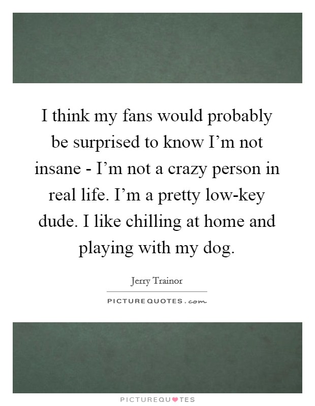 I think my fans would probably be surprised to know I'm not insane - I'm not a crazy person in real life. I'm a pretty low-key dude. I like chilling at home and playing with my dog. Picture Quote #1