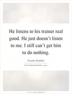 He listens to his trainer real good. He just doesn’t listen to me. I still can’t get him to do nothing Picture Quote #1