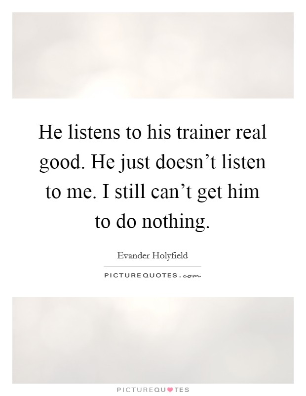 He listens to his trainer real good. He just doesn't listen to me. I still can't get him to do nothing. Picture Quote #1
