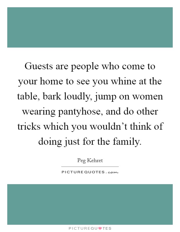 Guests are people who come to your home to see you whine at the table, bark loudly, jump on women wearing pantyhose, and do other tricks which you wouldn't think of doing just for the family. Picture Quote #1