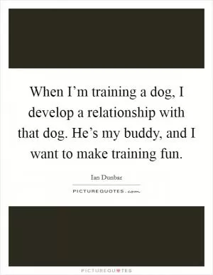 When I’m training a dog, I develop a relationship with that dog. He’s my buddy, and I want to make training fun Picture Quote #1