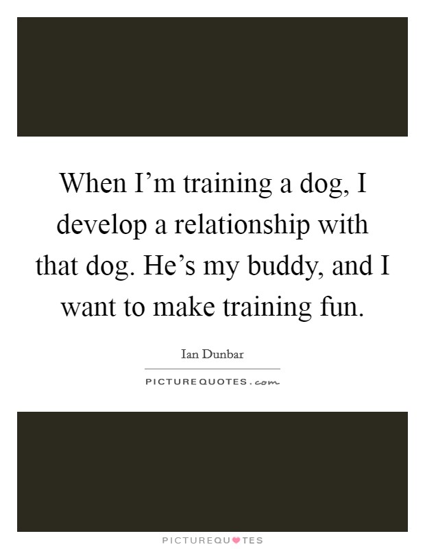 When I'm training a dog, I develop a relationship with that dog. He's my buddy, and I want to make training fun. Picture Quote #1