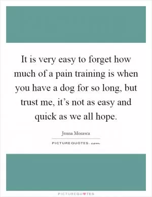 It is very easy to forget how much of a pain training is when you have a dog for so long, but trust me, it’s not as easy and quick as we all hope Picture Quote #1