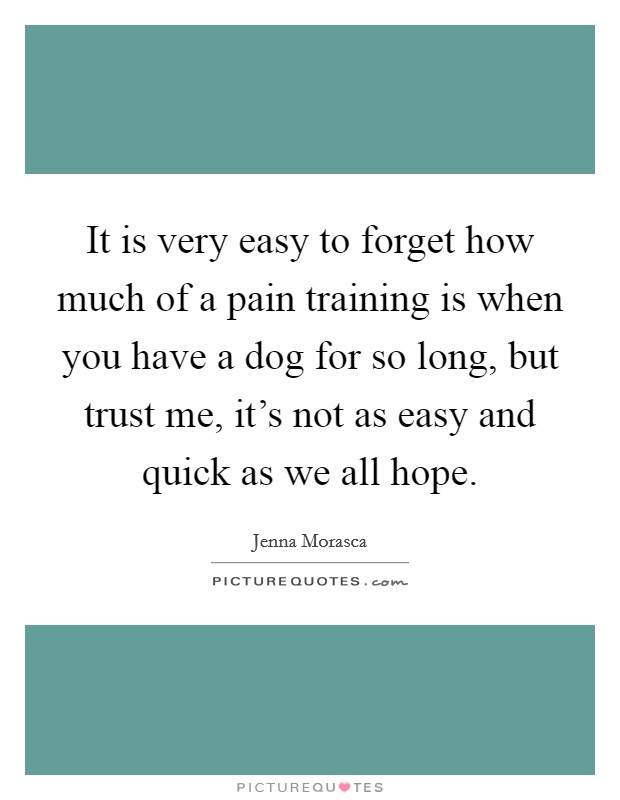 It is very easy to forget how much of a pain training is when you have a dog for so long, but trust me, it's not as easy and quick as we all hope. Picture Quote #1
