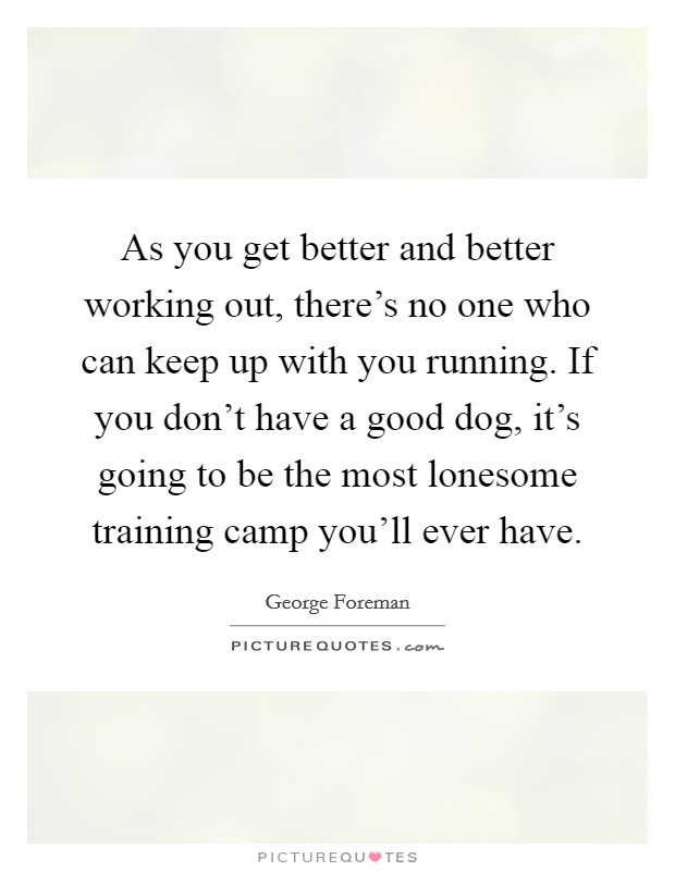 As you get better and better working out, there's no one who can keep up with you running. If you don't have a good dog, it's going to be the most lonesome training camp you'll ever have. Picture Quote #1