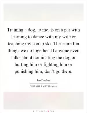 Training a dog, to me, is on a par with learning to dance with my wife or teaching my son to ski. These are fun things we do together. If anyone even talks about dominating the dog or hurting him or fighting him or punishing him, don’t go there Picture Quote #1