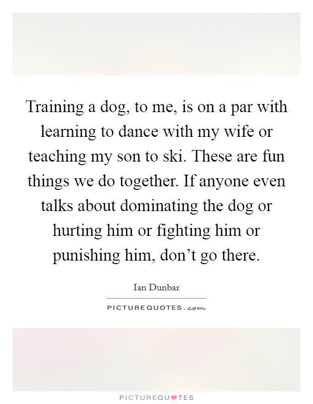 Training a dog, to me, is on a par with learning to dance with my wife or teaching my son to ski. These are fun things we do together. If anyone even talks about dominating the dog or hurting him or fighting him or punishing him, don't go there. Picture Quote #1
