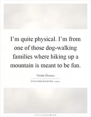 I’m quite physical. I’m from one of those dog-walking families where hiking up a mountain is meant to be fun Picture Quote #1