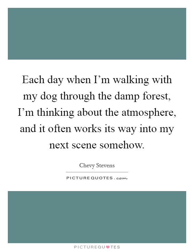 Each day when I'm walking with my dog through the damp forest, I'm thinking about the atmosphere, and it often works its way into my next scene somehow. Picture Quote #1