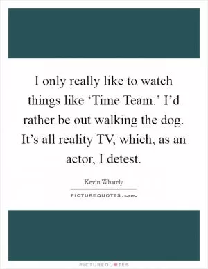 I only really like to watch things like ‘Time Team.’ I’d rather be out walking the dog. It’s all reality TV, which, as an actor, I detest Picture Quote #1