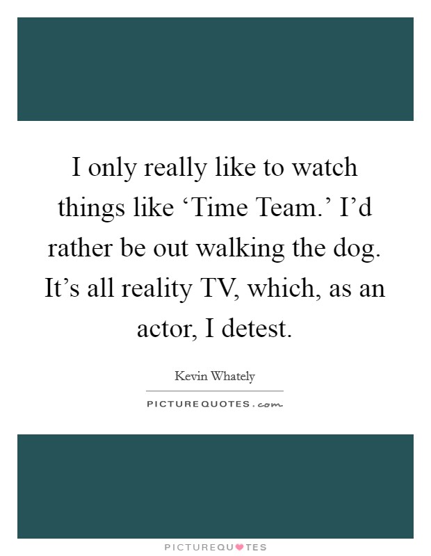 I only really like to watch things like ‘Time Team.' I'd rather be out walking the dog. It's all reality TV, which, as an actor, I detest. Picture Quote #1
