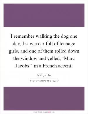I remember walking the dog one day, I saw a car full of teenage girls, and one of them rolled down the window and yelled, ‘Marc Jacobs!’ in a French accent Picture Quote #1