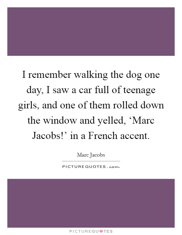 I remember walking the dog one day, I saw a car full of teenage girls, and one of them rolled down the window and yelled, ‘Marc Jacobs!' in a French accent. Picture Quote #1