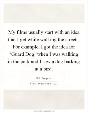 My films usually start with an idea that I get while walking the streets. For example, I got the idea for ‘Guard Dog’ when I was walking in the park and I saw a dog barking at a bird Picture Quote #1