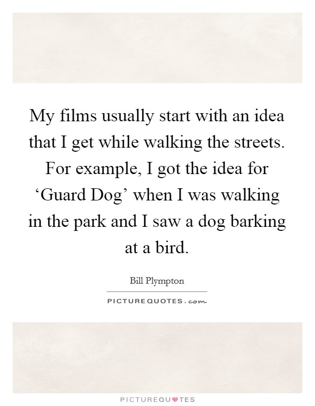 My films usually start with an idea that I get while walking the streets. For example, I got the idea for ‘Guard Dog' when I was walking in the park and I saw a dog barking at a bird. Picture Quote #1