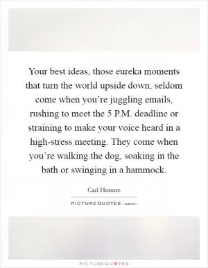 Your best ideas, those eureka moments that turn the world upside down, seldom come when you’re juggling emails, rushing to meet the 5 P.M. deadline or straining to make your voice heard in a high-stress meeting. They come when you’re walking the dog, soaking in the bath or swinging in a hammock Picture Quote #1