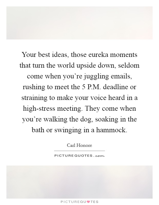 Your best ideas, those eureka moments that turn the world upside down, seldom come when you're juggling emails, rushing to meet the 5 P.M. deadline or straining to make your voice heard in a high-stress meeting. They come when you're walking the dog, soaking in the bath or swinging in a hammock. Picture Quote #1