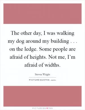The other day, I was walking my dog around my building . . . on the ledge. Some people are afraid of heights. Not me, I’m afraid of widths Picture Quote #1