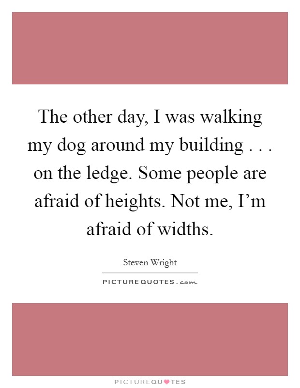 The other day, I was walking my dog around my building . . . on the ledge. Some people are afraid of heights. Not me, I'm afraid of widths. Picture Quote #1