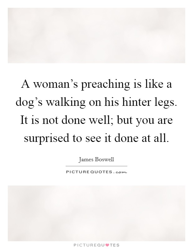 A woman's preaching is like a dog's walking on his hinter legs. It is not done well; but you are surprised to see it done at all. Picture Quote #1