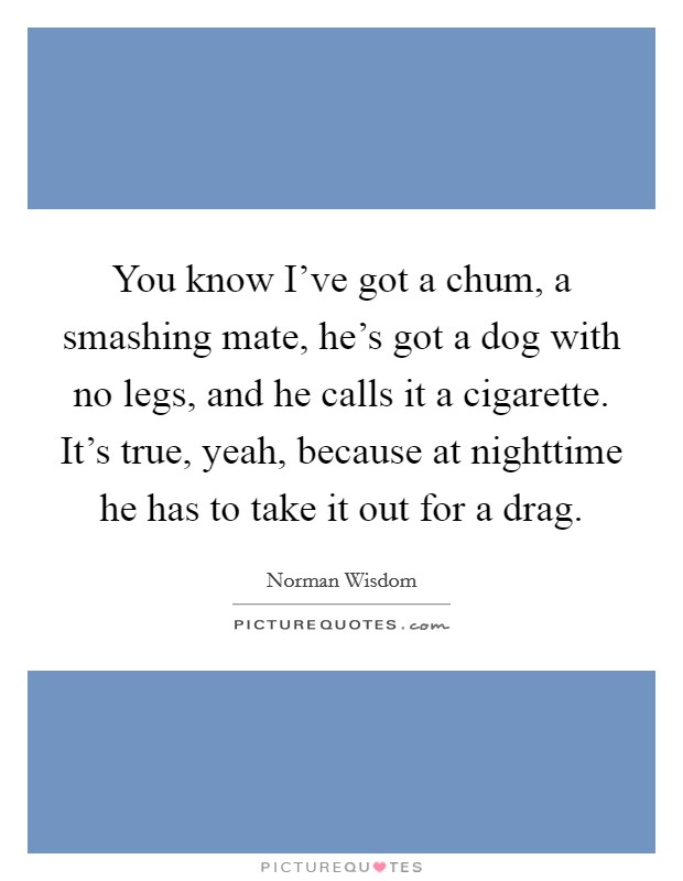 You know I've got a chum, a smashing mate, he's got a dog with no legs, and he calls it a cigarette. It's true, yeah, because at nighttime he has to take it out for a drag. Picture Quote #1
