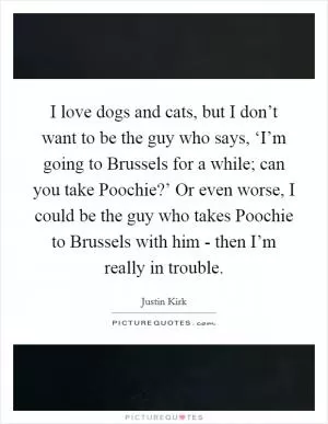 I love dogs and cats, but I don’t want to be the guy who says, ‘I’m going to Brussels for a while; can you take Poochie?’ Or even worse, I could be the guy who takes Poochie to Brussels with him - then I’m really in trouble Picture Quote #1