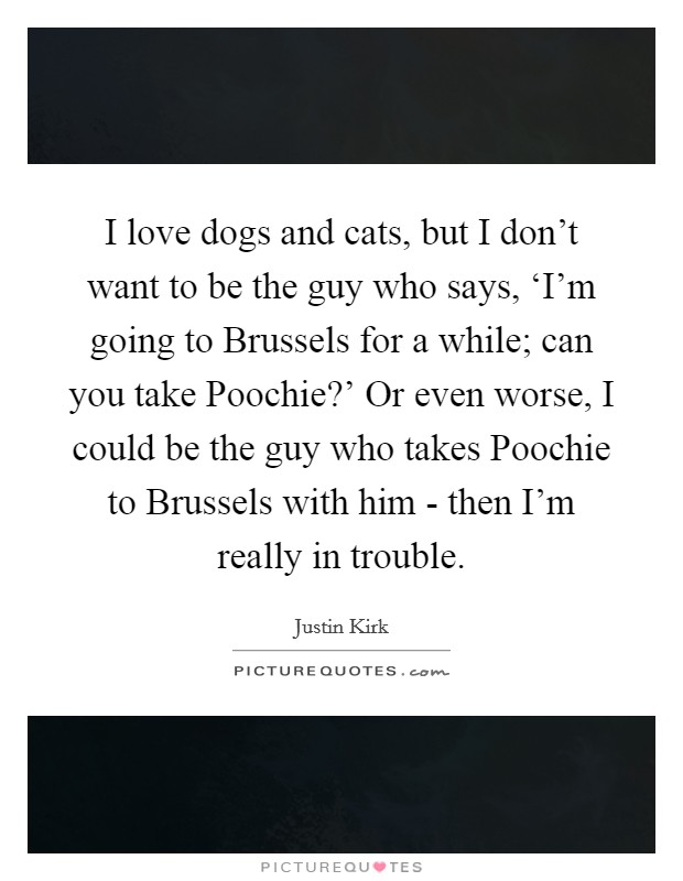 I love dogs and cats, but I don't want to be the guy who says, ‘I'm going to Brussels for a while; can you take Poochie?' Or even worse, I could be the guy who takes Poochie to Brussels with him - then I'm really in trouble. Picture Quote #1