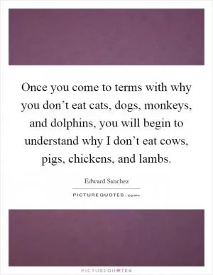 Once you come to terms with why you don’t eat cats, dogs, monkeys, and dolphins, you will begin to understand why I don’t eat cows, pigs, chickens, and lambs Picture Quote #1