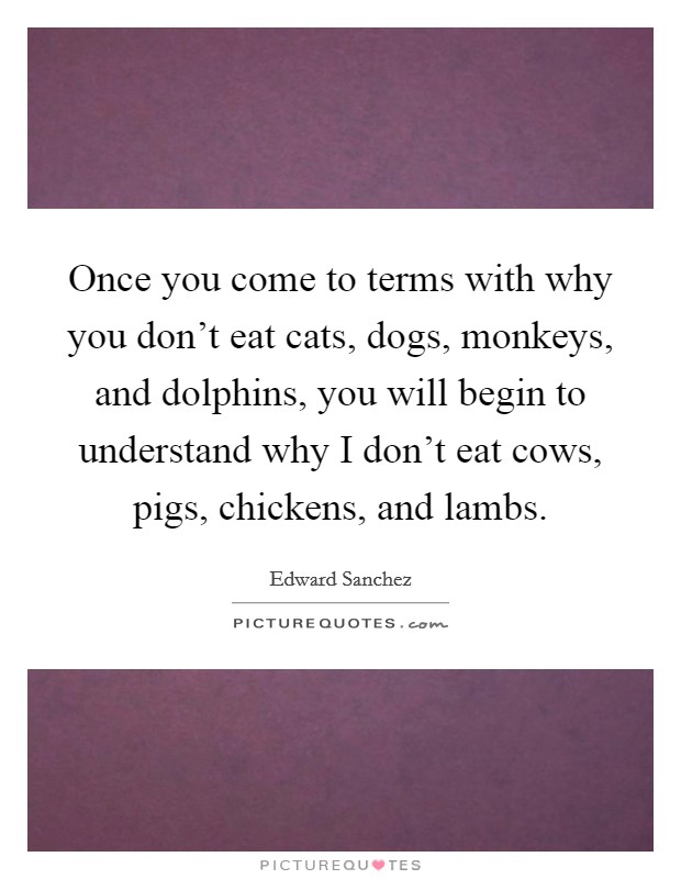 Once you come to terms with why you don't eat cats, dogs, monkeys, and dolphins, you will begin to understand why I don't eat cows, pigs, chickens, and lambs. Picture Quote #1