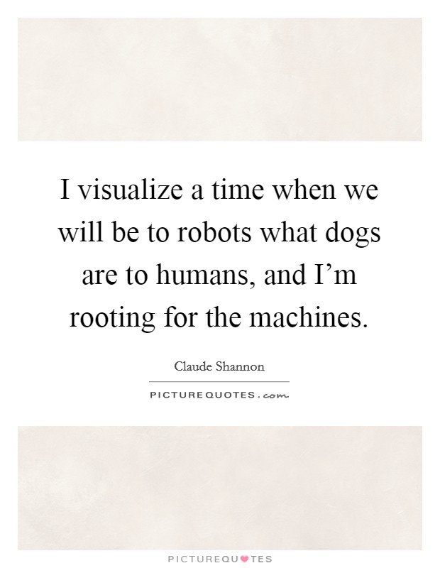 I visualize a time when we will be to robots what dogs are to humans, and I'm rooting for the machines. Picture Quote #1