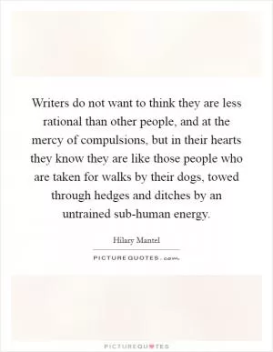 Writers do not want to think they are less rational than other people, and at the mercy of compulsions, but in their hearts they know they are like those people who are taken for walks by their dogs, towed through hedges and ditches by an untrained sub-human energy Picture Quote #1