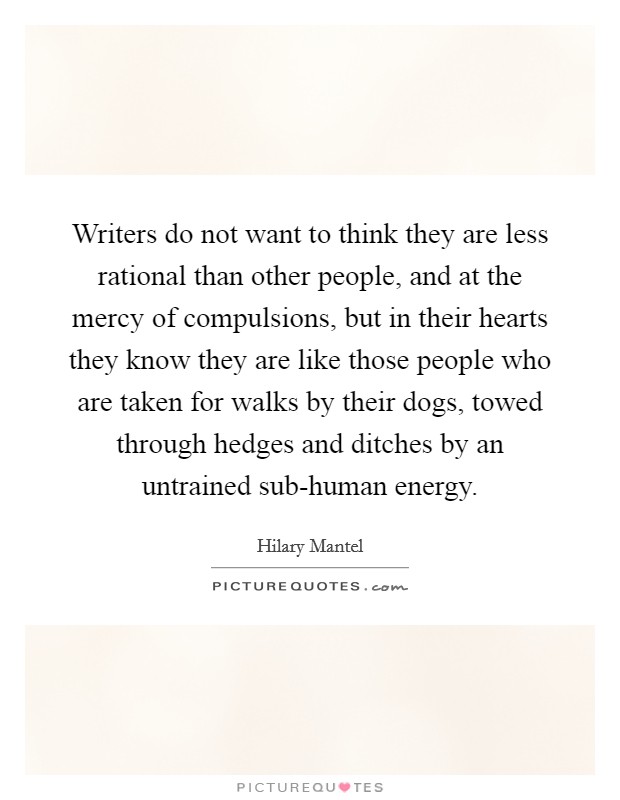 Writers do not want to think they are less rational than other people, and at the mercy of compulsions, but in their hearts they know they are like those people who are taken for walks by their dogs, towed through hedges and ditches by an untrained sub-human energy. Picture Quote #1